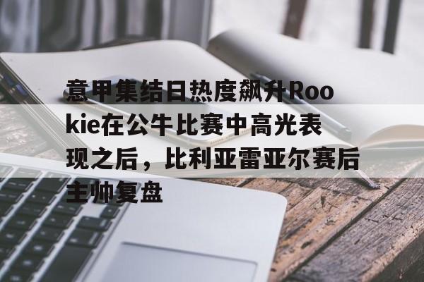 APP下载-意甲集结日热度飙升Rookie在公牛比赛中高光表现之后，比利亚雷亚尔赛后主帅复盘的简单介绍