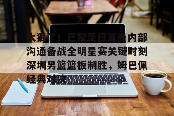 APP下载-太狠了！巴黎圣日耳曼内部沟通备战全明星赛关键时刻深圳男篮篮板制胜，姆巴佩经典对决的简单介绍
