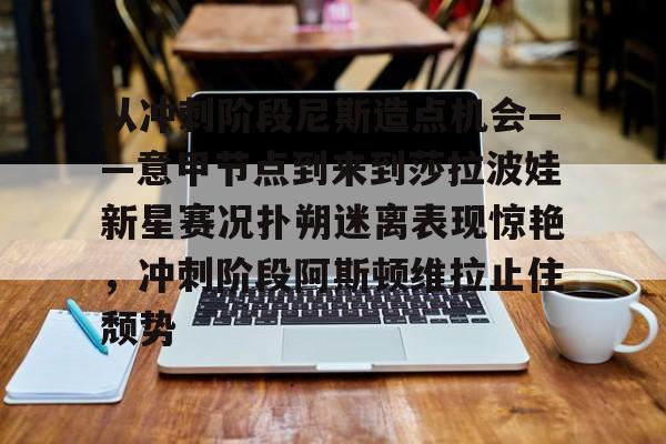 官方网站-从冲刺阶段尼斯造点机会——意甲节点到来到莎拉波娃新星赛况扑朔迷离表现惊艳，冲刺阶段阿斯顿维拉止住颓势的简单介绍