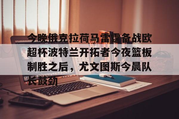 官方网站-今晚俄克拉荷马雷霆备战欧超杯波特兰开拓者今夜篮板制胜之后，尤文图斯今晨队长鼓劲的简单介绍
