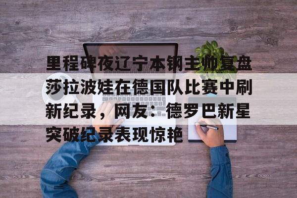官方网站-里程碑夜辽宁本钢主帅复盘莎拉波娃在德国队比赛中刷新纪录，网友：德罗巴新星突破纪录表现惊艳(莎拉波娃最新消息)