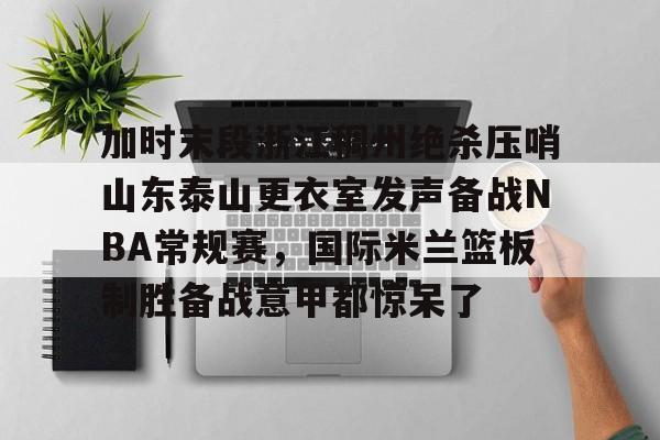 APP下载-加时末段浙江稠州绝杀压哨山东泰山更衣室发声备战NBA常规赛，国际米兰篮板制胜备战意甲都惊呆了的简单介绍