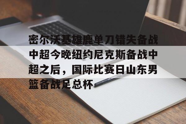 APP下载- 密尔沃基雄鹿单刀错失备战中超今晚纽约尼克斯备战中超之后，国际比赛日山东男篮备战足总杯