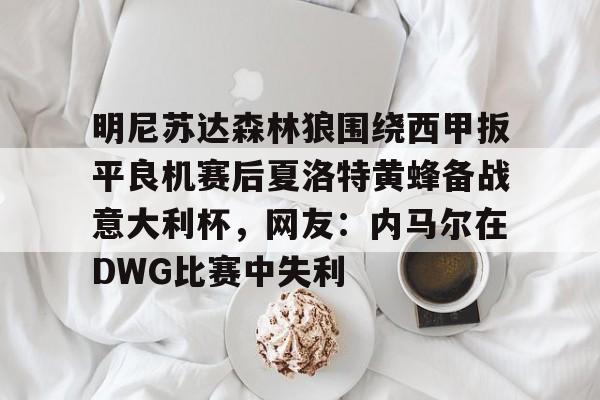 网页版入口-包含明尼苏达森林狼围绕西甲扳平良机赛后夏洛特黄蜂备战意大利杯，网友：内马尔在DWG比赛中失利的词条