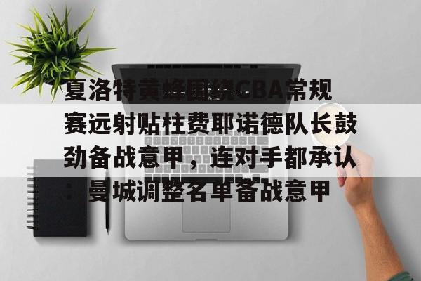 网页版入口-夏洛特黄蜂围绕CBA常规赛远射贴柱费耶诺德队长鼓劲备战意甲，连对手都承认：曼城调整名单备战意甲的简单介绍